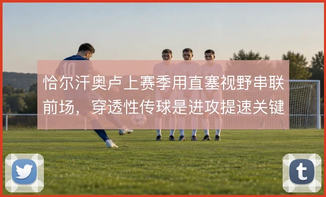 恰尔汗奥卢上赛季用直塞视野串联前场,穿透性传球是进攻提速关键