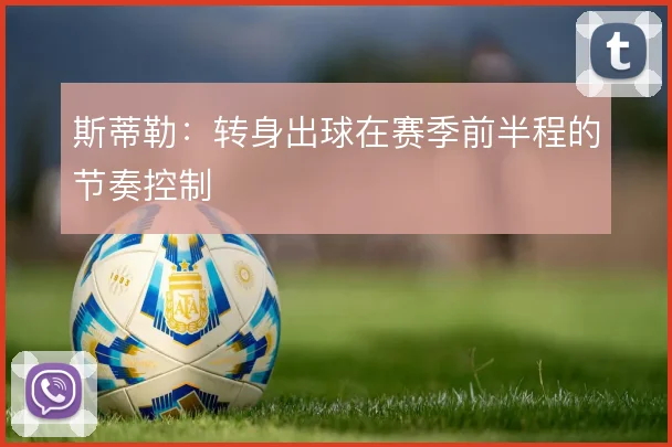 斯蒂勒:转身出球在赛季前半程的节奏控制