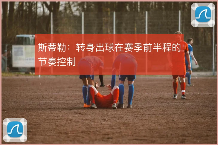 斯蒂勒：转身出球在赛季前半程的节奏控制