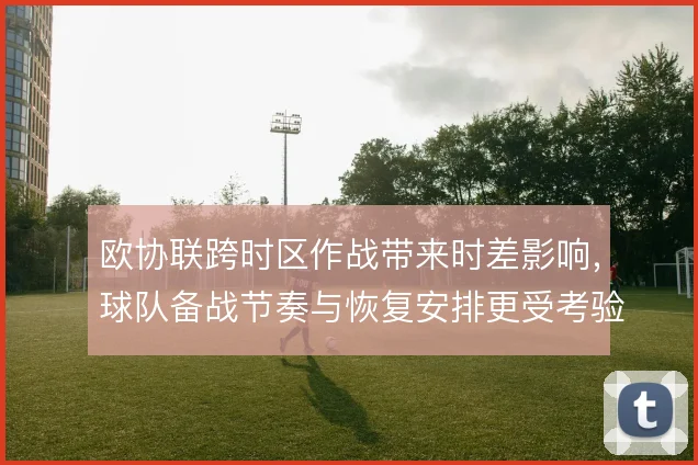 欧协联跨时区作战带来时差影响，球队备战节奏与恢复安排更受考验