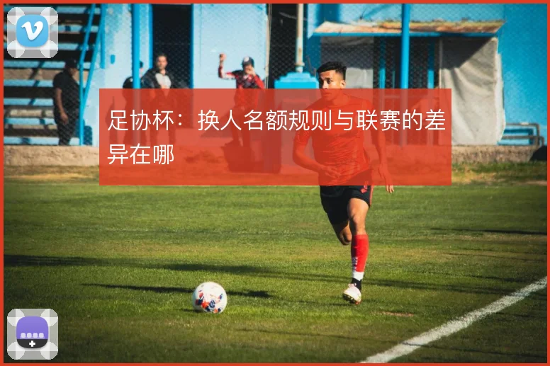 足协杯：换人名额规则与联赛的差异在哪