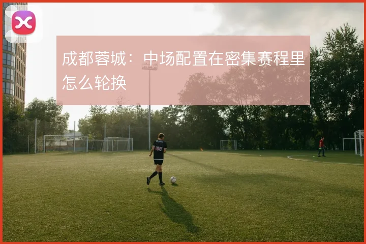 成都蓉城：中场配置在密集赛程里怎么轮换