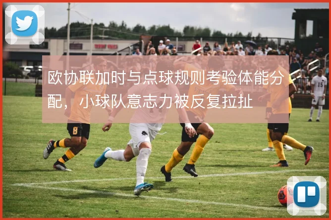 欧协联加时与点球规则考验体能分配，小球队意志力被反复拉扯