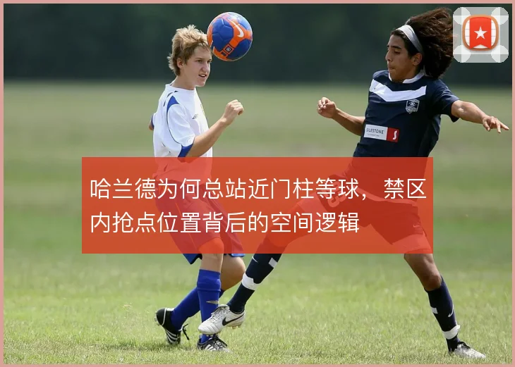 哈兰德为何总站近门柱等球，禁区内抢点位置背后的空间逻辑