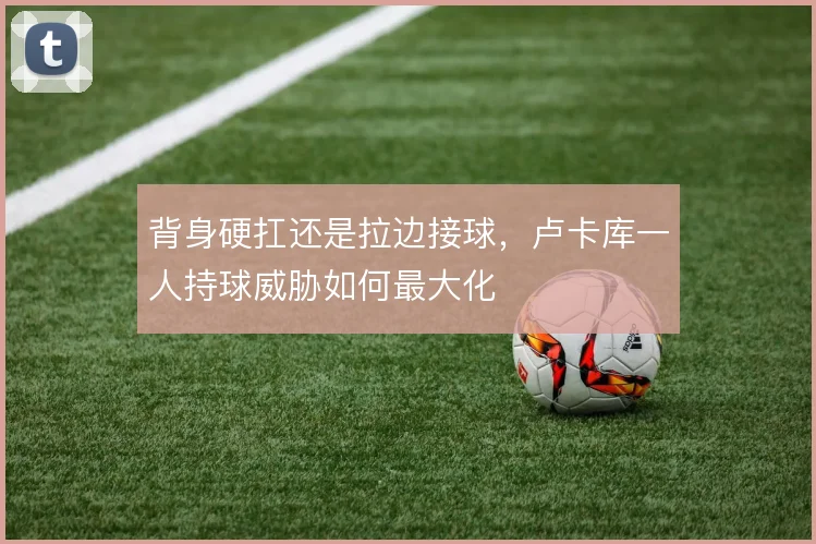 背身硬扛还是拉边接球，卢卡库一人持球威胁如何最大化
