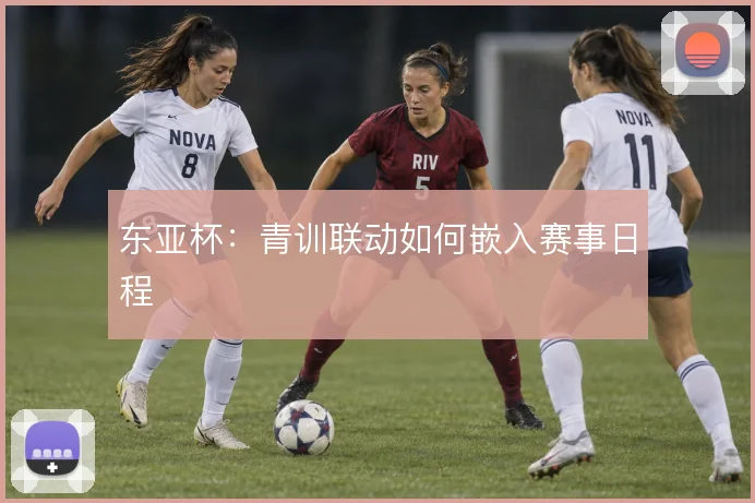 东亚杯:青训联动如何嵌入赛事日程