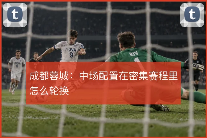 成都蓉城：中场配置在密集赛程里怎么轮换